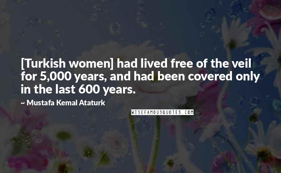 Mustafa Kemal Ataturk Quotes: [Turkish women] had lived free of the veil for 5,000 years, and had been covered only in the last 600 years.