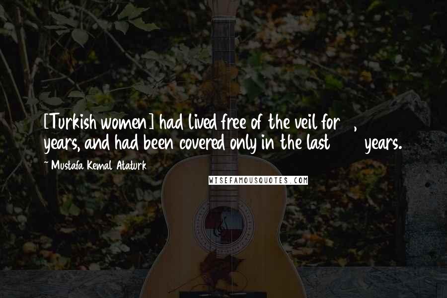 Mustafa Kemal Ataturk Quotes: [Turkish women] had lived free of the veil for 5,000 years, and had been covered only in the last 600 years.