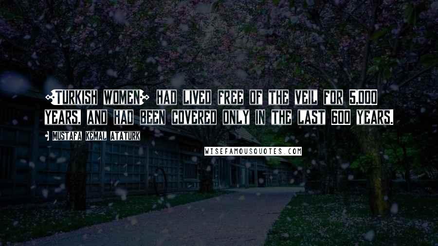 Mustafa Kemal Ataturk Quotes: [Turkish women] had lived free of the veil for 5,000 years, and had been covered only in the last 600 years.