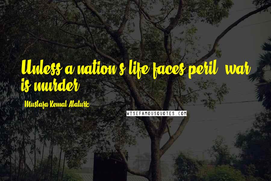 Mustafa Kemal Ataturk Quotes: Unless a nation's life faces peril, war is murder.