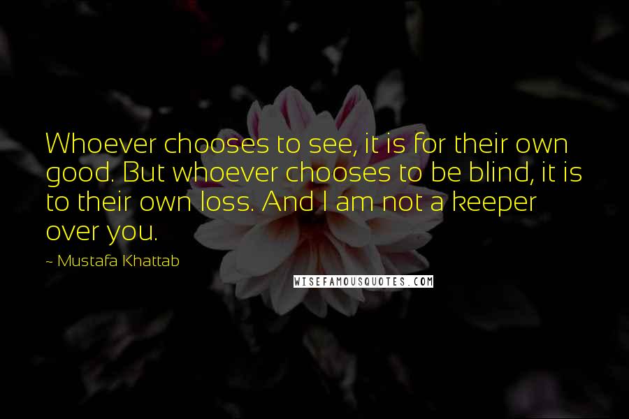 Mustafa Khattab Quotes: Whoever chooses to see, it is for their own good. But whoever chooses to be blind, it is to their own loss. And I am not a keeper over you.