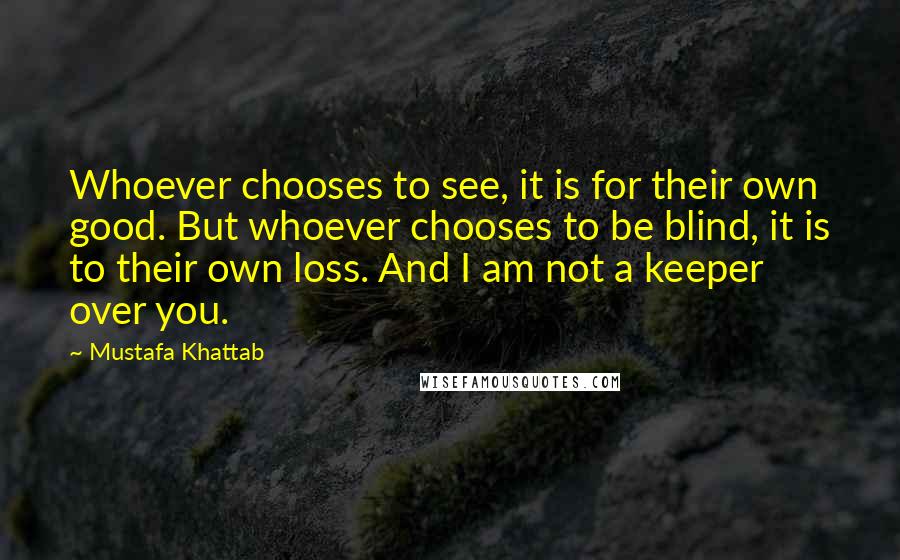 Mustafa Khattab Quotes: Whoever chooses to see, it is for their own good. But whoever chooses to be blind, it is to their own loss. And I am not a keeper over you.