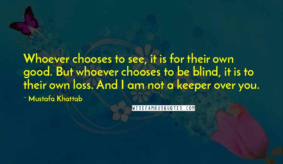 Mustafa Khattab Quotes: Whoever chooses to see, it is for their own good. But whoever chooses to be blind, it is to their own loss. And I am not a keeper over you.