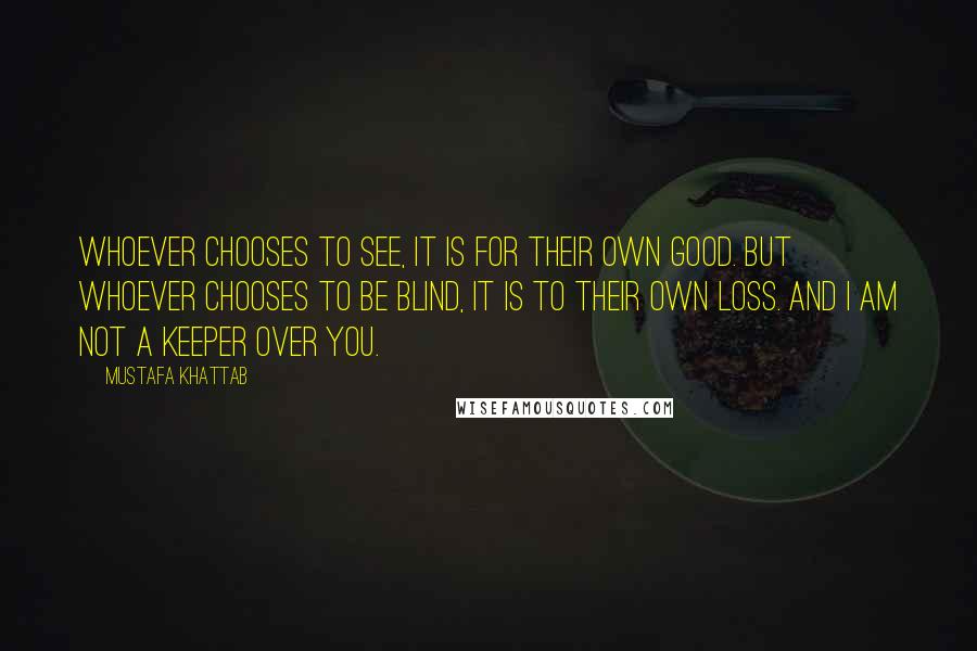 Mustafa Khattab Quotes: Whoever chooses to see, it is for their own good. But whoever chooses to be blind, it is to their own loss. And I am not a keeper over you.