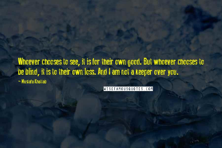 Mustafa Khattab Quotes: Whoever chooses to see, it is for their own good. But whoever chooses to be blind, it is to their own loss. And I am not a keeper over you.