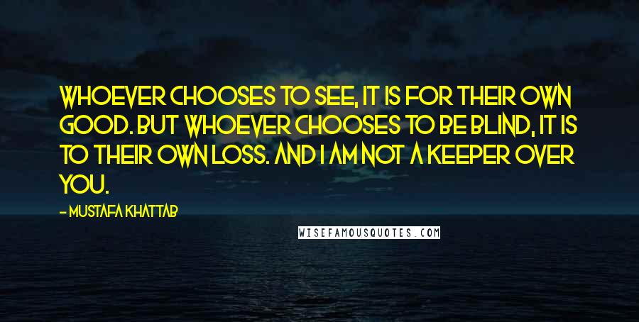 Mustafa Khattab Quotes: Whoever chooses to see, it is for their own good. But whoever chooses to be blind, it is to their own loss. And I am not a keeper over you.