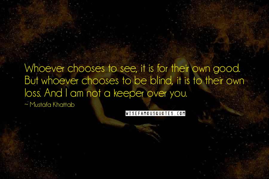 Mustafa Khattab Quotes: Whoever chooses to see, it is for their own good. But whoever chooses to be blind, it is to their own loss. And I am not a keeper over you.