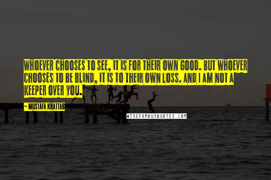 Mustafa Khattab Quotes: Whoever chooses to see, it is for their own good. But whoever chooses to be blind, it is to their own loss. And I am not a keeper over you.