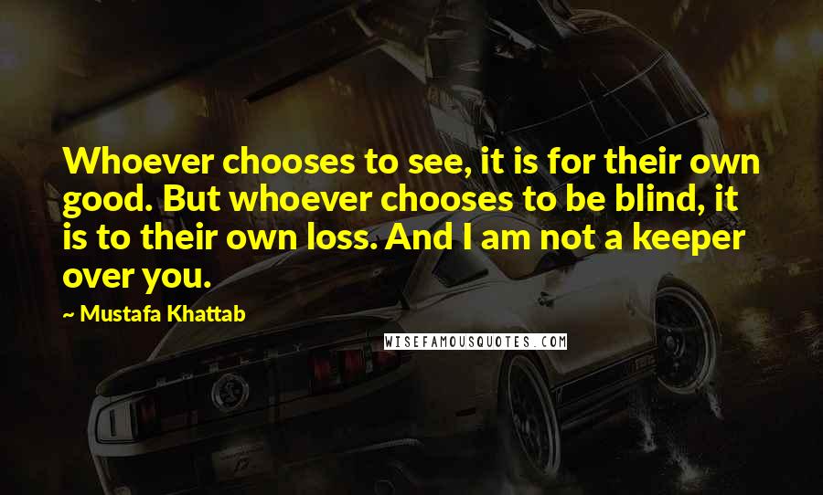 Mustafa Khattab Quotes: Whoever chooses to see, it is for their own good. But whoever chooses to be blind, it is to their own loss. And I am not a keeper over you.