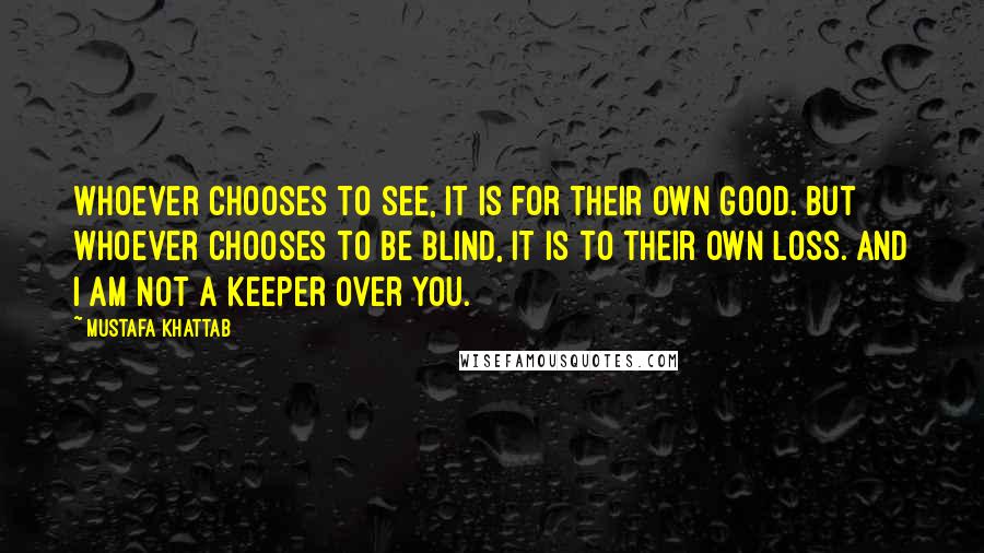 Mustafa Khattab Quotes: Whoever chooses to see, it is for their own good. But whoever chooses to be blind, it is to their own loss. And I am not a keeper over you.