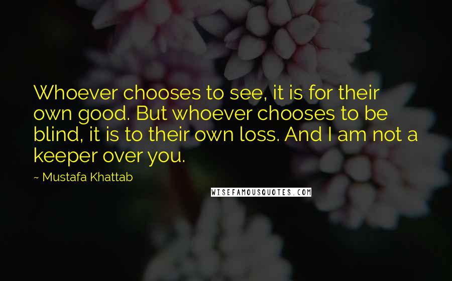 Mustafa Khattab Quotes: Whoever chooses to see, it is for their own good. But whoever chooses to be blind, it is to their own loss. And I am not a keeper over you.