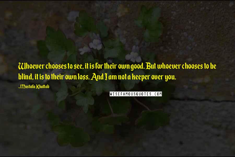 Mustafa Khattab Quotes: Whoever chooses to see, it is for their own good. But whoever chooses to be blind, it is to their own loss. And I am not a keeper over you.