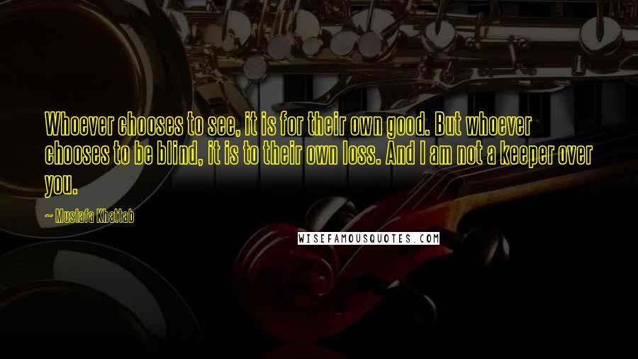 Mustafa Khattab Quotes: Whoever chooses to see, it is for their own good. But whoever chooses to be blind, it is to their own loss. And I am not a keeper over you.