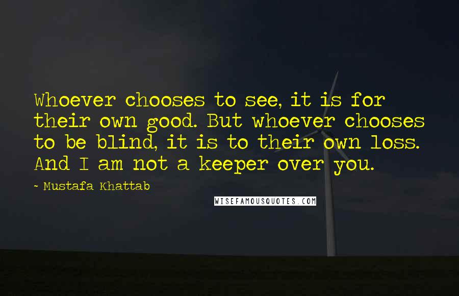 Mustafa Khattab Quotes: Whoever chooses to see, it is for their own good. But whoever chooses to be blind, it is to their own loss. And I am not a keeper over you.