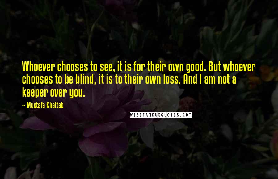 Mustafa Khattab Quotes: Whoever chooses to see, it is for their own good. But whoever chooses to be blind, it is to their own loss. And I am not a keeper over you.