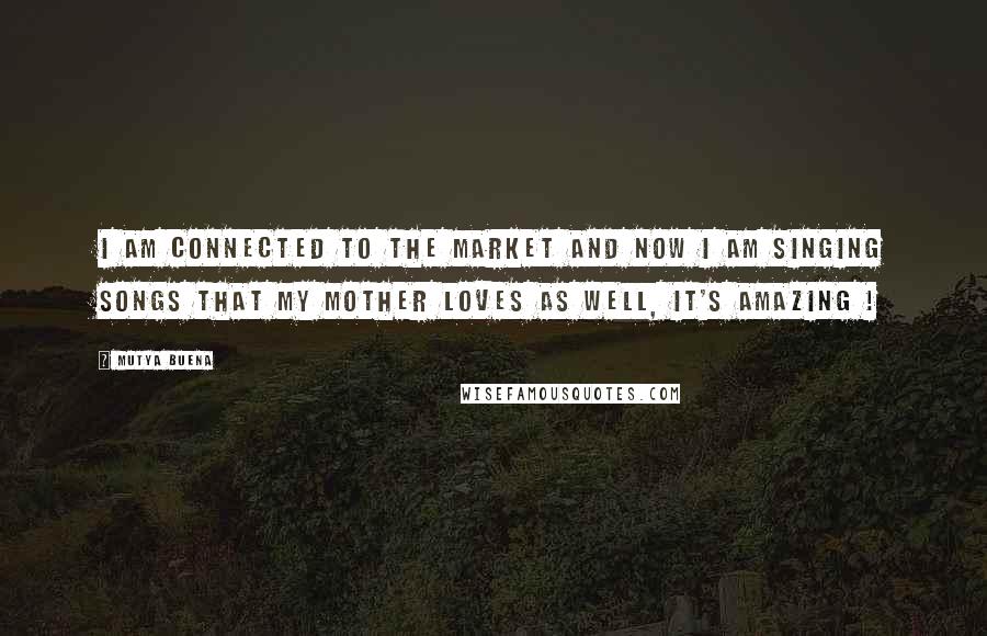 Mutya Buena Quotes: I am connected to the market and now I am singing songs that my mother loves as well, it's amazing !