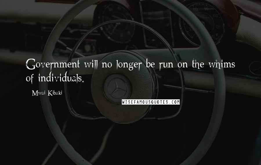 Mwai Kibaki Quotes: Government will no longer be run on the whims of individuals.