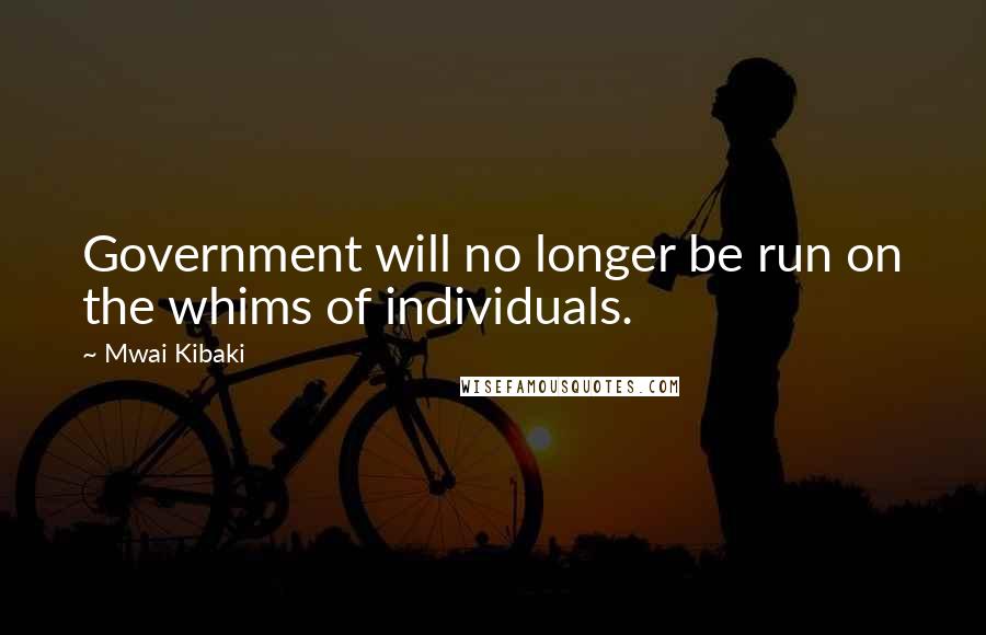 Mwai Kibaki Quotes: Government will no longer be run on the whims of individuals.