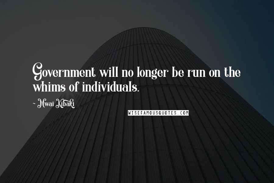 Mwai Kibaki Quotes: Government will no longer be run on the whims of individuals.