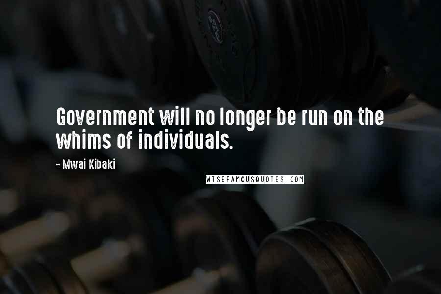 Mwai Kibaki Quotes: Government will no longer be run on the whims of individuals.