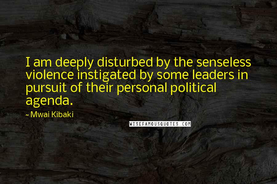 Mwai Kibaki Quotes: I am deeply disturbed by the senseless violence instigated by some leaders in pursuit of their personal political agenda.