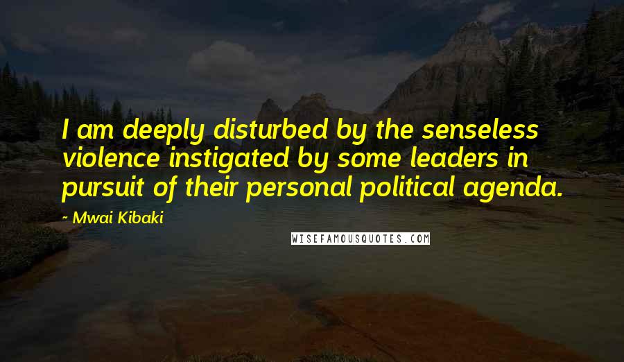 Mwai Kibaki Quotes: I am deeply disturbed by the senseless violence instigated by some leaders in pursuit of their personal political agenda.