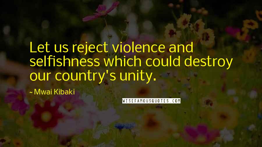 Mwai Kibaki Quotes: Let us reject violence and selfishness which could destroy our country's unity.
