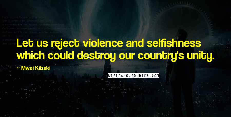 Mwai Kibaki Quotes: Let us reject violence and selfishness which could destroy our country's unity.