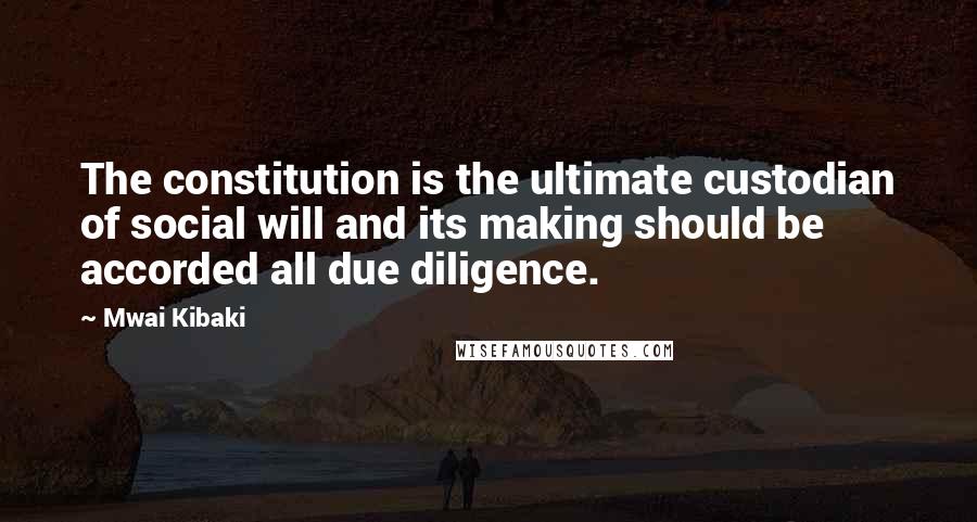 Mwai Kibaki Quotes: The constitution is the ultimate custodian of social will and its making should be accorded all due diligence.