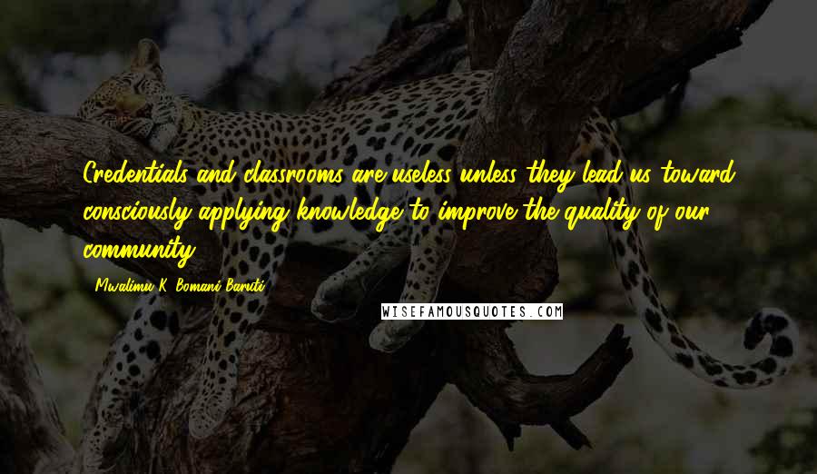 Mwalimu K. Bomani Baruti Quotes: Credentials and classrooms are useless unless they lead us toward consciously applying knowledge to improve the quality of our community.