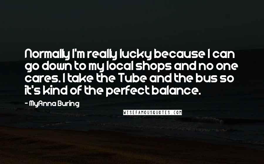 MyAnna Buring Quotes: Normally I'm really lucky because I can go down to my local shops and no one cares. I take the Tube and the bus so it's kind of the perfect balance.