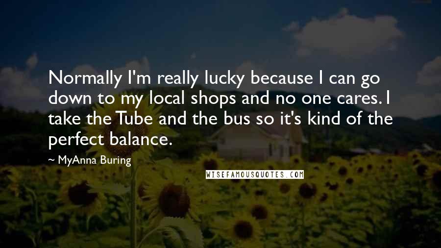 MyAnna Buring Quotes: Normally I'm really lucky because I can go down to my local shops and no one cares. I take the Tube and the bus so it's kind of the perfect balance.