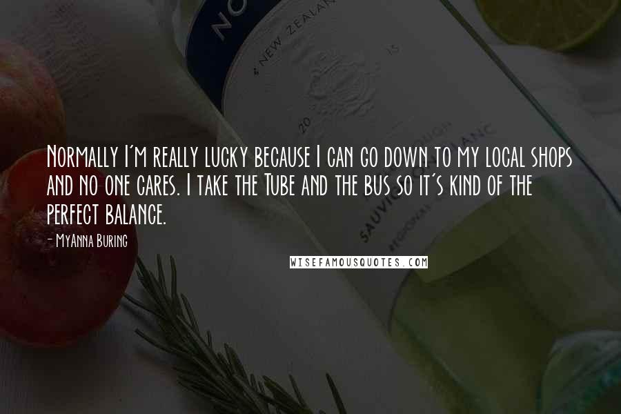 MyAnna Buring Quotes: Normally I'm really lucky because I can go down to my local shops and no one cares. I take the Tube and the bus so it's kind of the perfect balance.