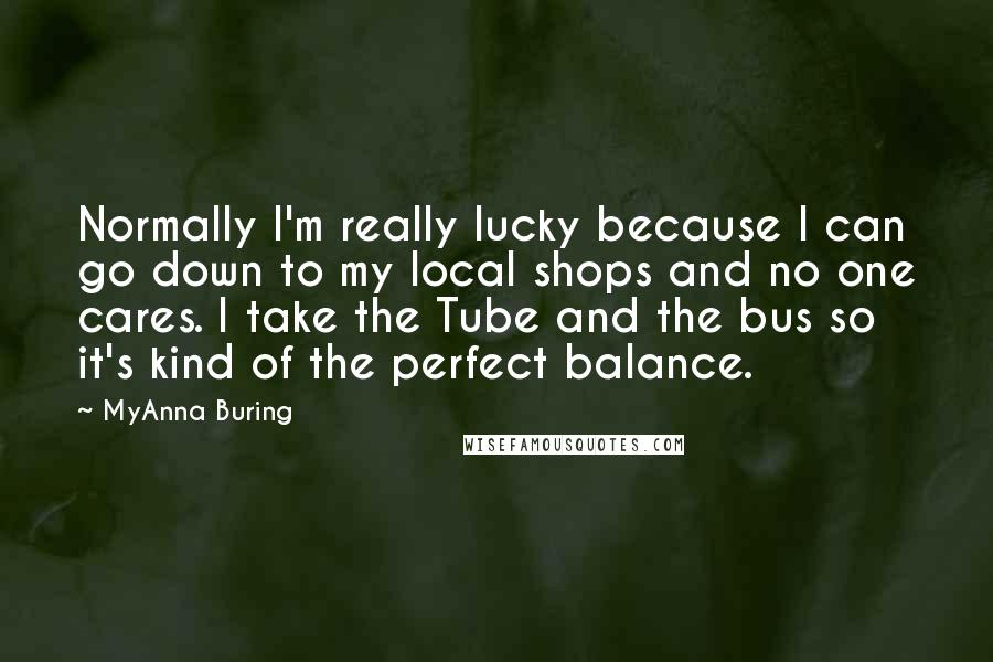 MyAnna Buring Quotes: Normally I'm really lucky because I can go down to my local shops and no one cares. I take the Tube and the bus so it's kind of the perfect balance.