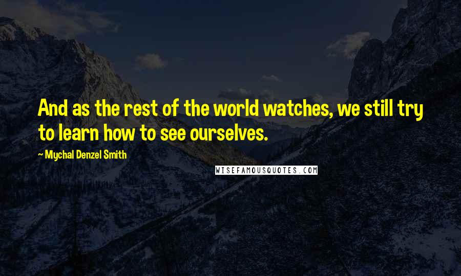 Mychal Denzel Smith Quotes: And as the rest of the world watches, we still try to learn how to see ourselves.