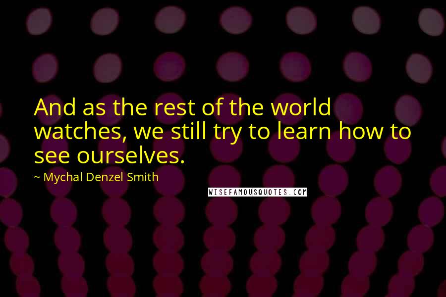 Mychal Denzel Smith Quotes: And as the rest of the world watches, we still try to learn how to see ourselves.