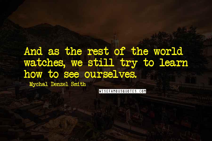 Mychal Denzel Smith Quotes: And as the rest of the world watches, we still try to learn how to see ourselves.