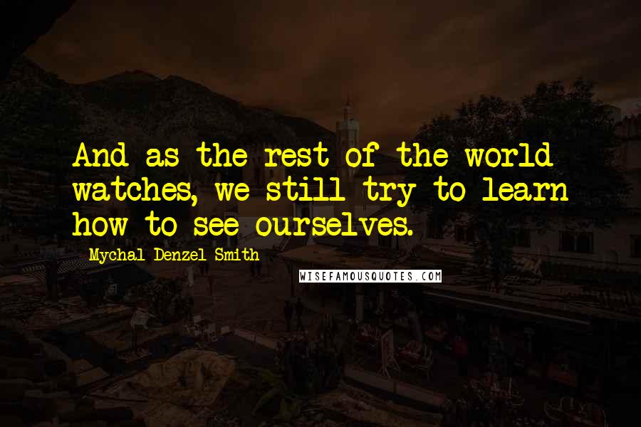 Mychal Denzel Smith Quotes: And as the rest of the world watches, we still try to learn how to see ourselves.