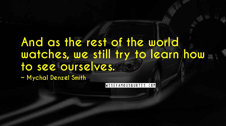 Mychal Denzel Smith Quotes: And as the rest of the world watches, we still try to learn how to see ourselves.