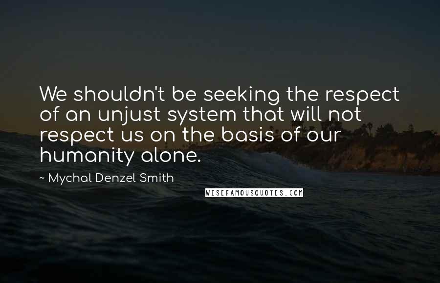 Mychal Denzel Smith Quotes: We shouldn't be seeking the respect of an unjust system that will not respect us on the basis of our humanity alone.