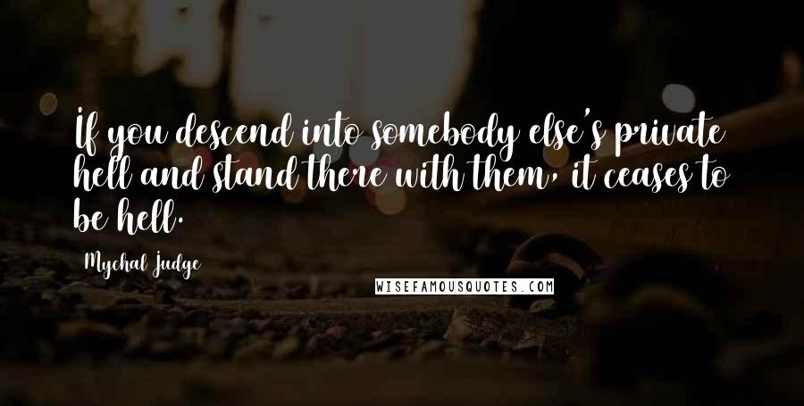 Mychal Judge Quotes: If you descend into somebody else's private hell and stand there with them, it ceases to be hell.