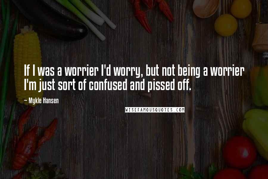 Mykle Hansen Quotes: If I was a worrier I'd worry, but not being a worrier I'm just sort of confused and pissed off.