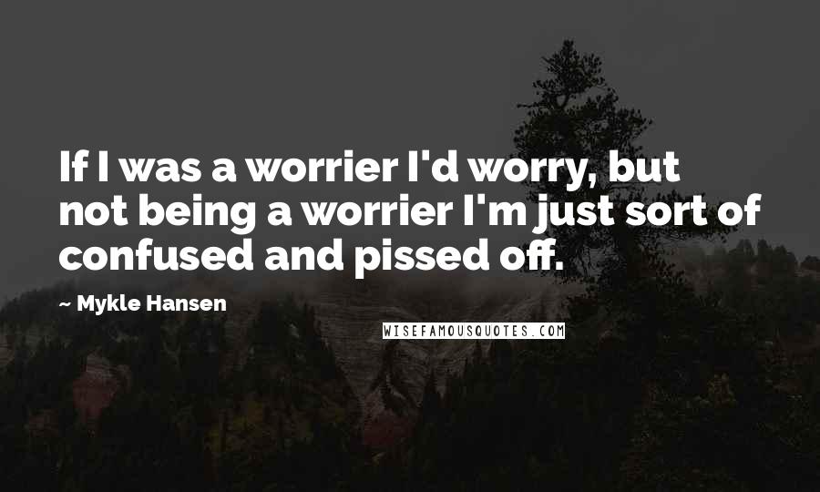 Mykle Hansen Quotes: If I was a worrier I'd worry, but not being a worrier I'm just sort of confused and pissed off.