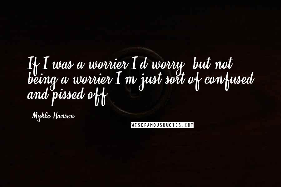 Mykle Hansen Quotes: If I was a worrier I'd worry, but not being a worrier I'm just sort of confused and pissed off.