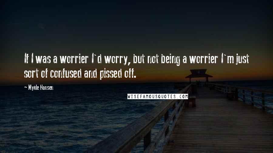 Mykle Hansen Quotes: If I was a worrier I'd worry, but not being a worrier I'm just sort of confused and pissed off.