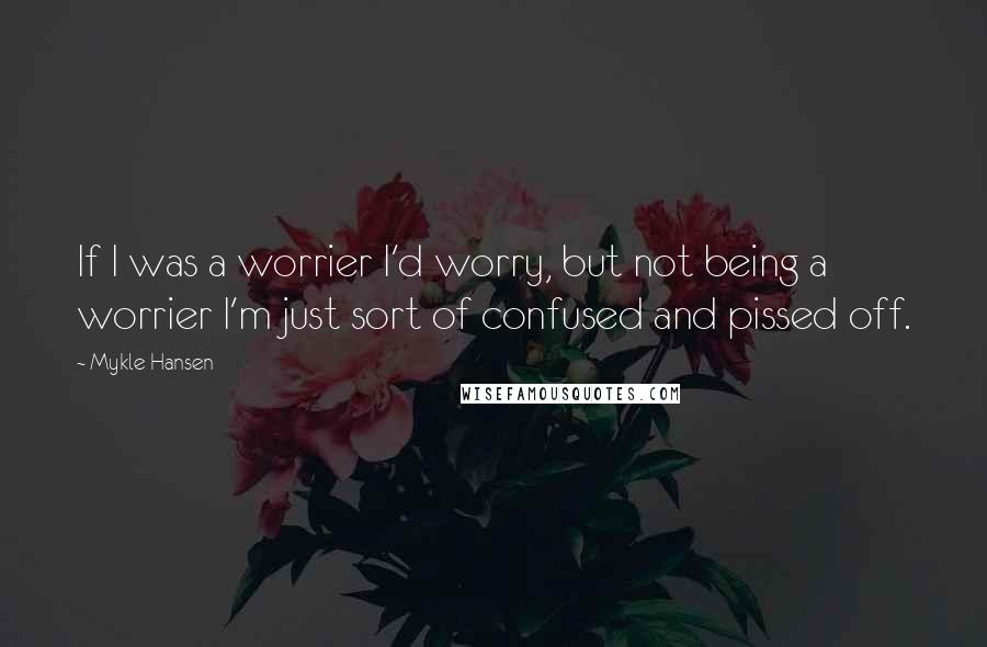 Mykle Hansen Quotes: If I was a worrier I'd worry, but not being a worrier I'm just sort of confused and pissed off.