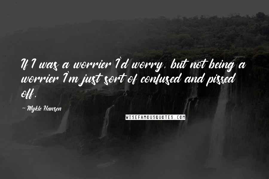 Mykle Hansen Quotes: If I was a worrier I'd worry, but not being a worrier I'm just sort of confused and pissed off.