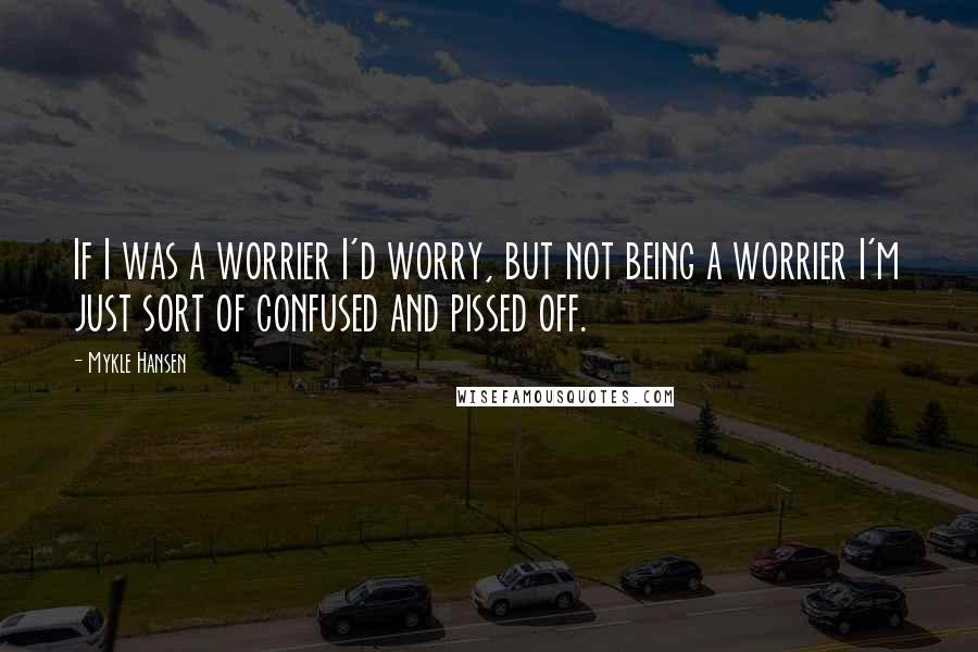 Mykle Hansen Quotes: If I was a worrier I'd worry, but not being a worrier I'm just sort of confused and pissed off.