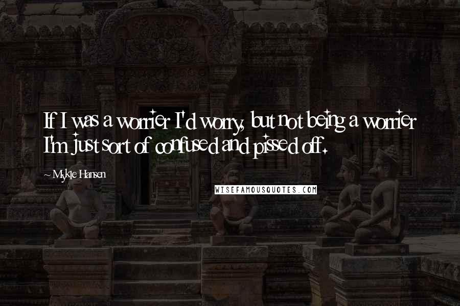 Mykle Hansen Quotes: If I was a worrier I'd worry, but not being a worrier I'm just sort of confused and pissed off.