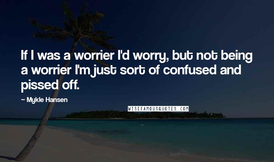 Mykle Hansen Quotes: If I was a worrier I'd worry, but not being a worrier I'm just sort of confused and pissed off.